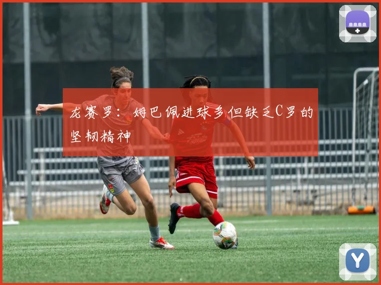 龙赛罗：姆巴佩进球多但缺乏C罗的坚韧精神