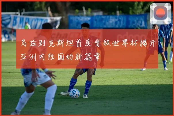 乌兹别克斯坦首度晋级世界杯揭开亚洲内陆国的新篇章
