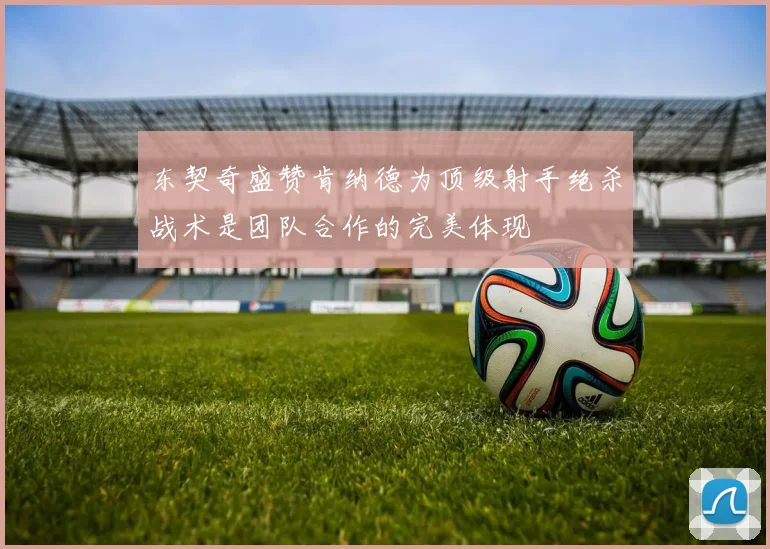 东契奇盛赞肯纳德为顶级射手绝杀战术是团队合作的完美体现