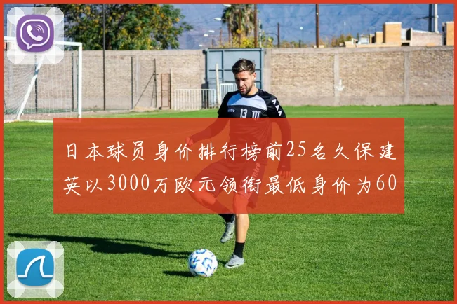 日本球员身价排行榜前25名久保建英以3000万欧元领衔最低身价为600万欧元