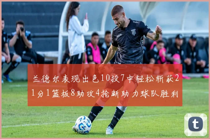 兰德尔表现出色10投7中轻松斩获21分1篮板8助攻4抢断助力球队胜利