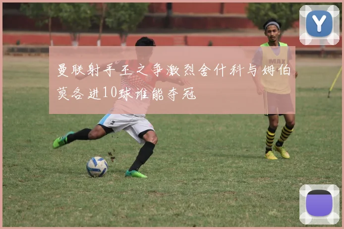 曼联射手王之争激烈舍什科与姆伯莫各进10球谁能夺冠