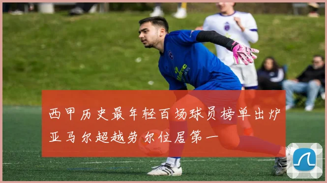 西甲历史最年轻百场球员榜单出炉亚马尔超越劳尔位居第一