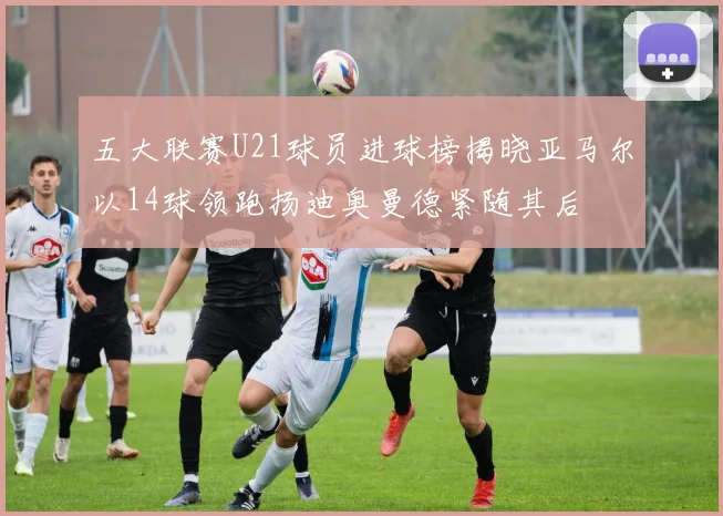 五大联赛U21球员进球榜揭晓亚马尔以14球领跑扬迪奥曼德紧随其后
