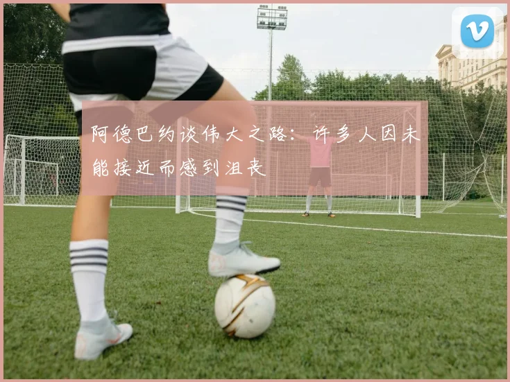 阿德巴约谈伟大之路：许多人因未能接近而感到沮丧