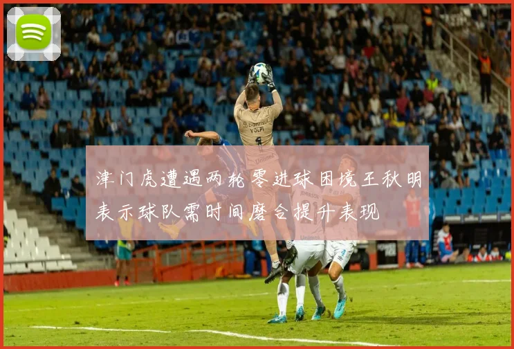 津门虎遭遇两轮零进球困境王秋明表示球队需时间磨合提升表现