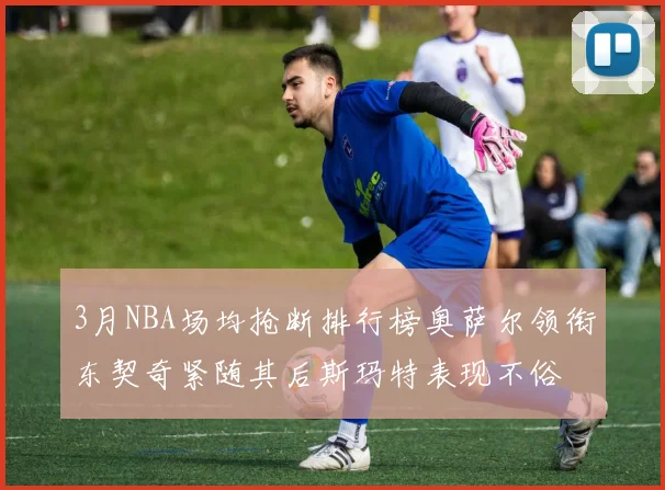 3月NBA场均抢断排行榜奥萨尔领衔东契奇紧随其后斯玛特表现不俗