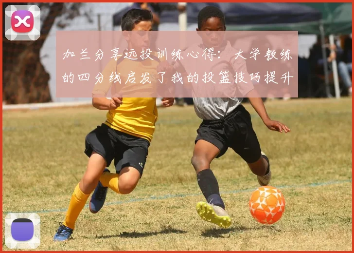 加兰分享远投训练心得：大学教练的四分线启发了我的投篮技巧提升之路