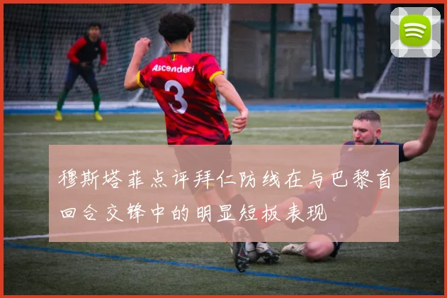 穆斯塔菲点评拜仁防线在与巴黎首回合交锋中的明显短板表现