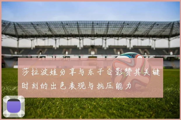 莎拉波娃分享与东子合影赞其关键时刻的出色表现与抗压能力