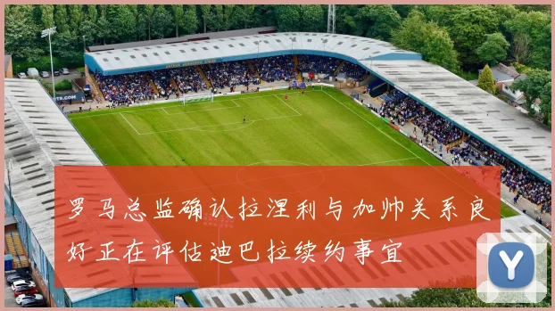 罗马总监确认拉涅利与加帅关系良好正在评估迪巴拉续约事宜