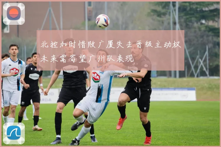 北控加时惜败广厦失去晋级主动权未来需寄望广州队表现