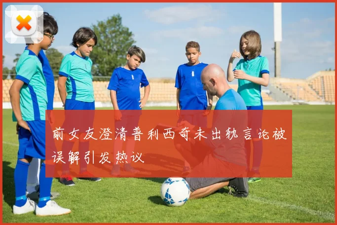 前女友澄清普利西奇未出轨言论被误解引发热议