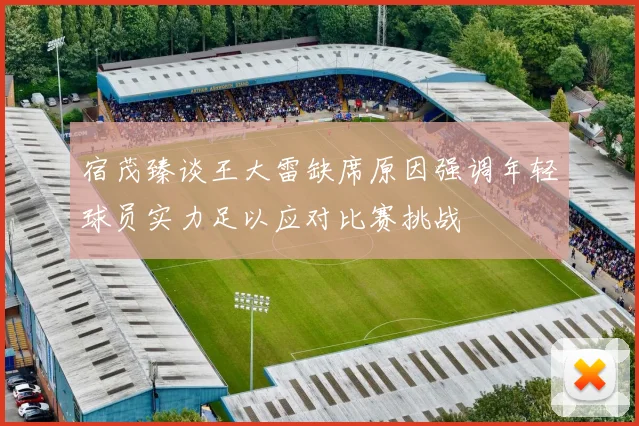 宿茂臻谈王大雷缺席原因强调年轻球员实力足以应对比赛挑战