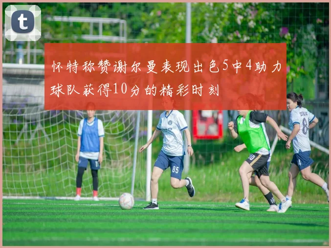 怀特称赞谢尔曼表现出色5中4助力球队获得10分的精彩时刻