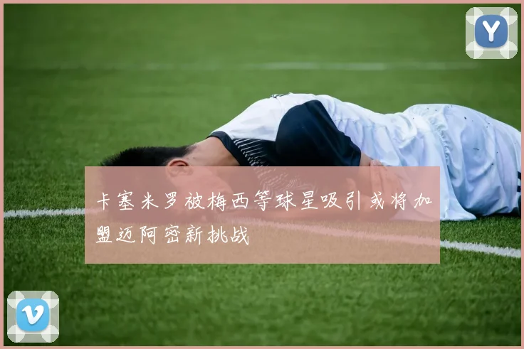 卡塞米罗被梅西等球星吸引或将加盟迈阿密新挑战
