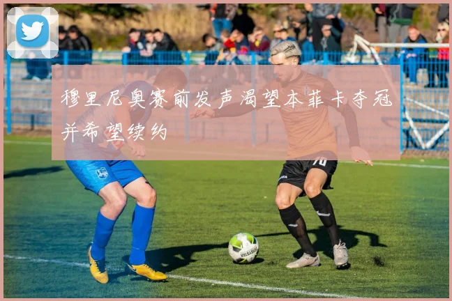 穆里尼奥赛前发声渴望本菲卡夺冠并希望续约