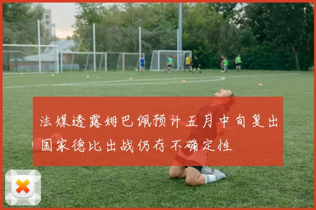 法媒透露姆巴佩预计五月中旬复出国家德比出战仍存不确定性