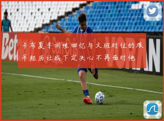 卡布夏季训练回忆与文班对位的艰辛经历让我下定决心不再面对他