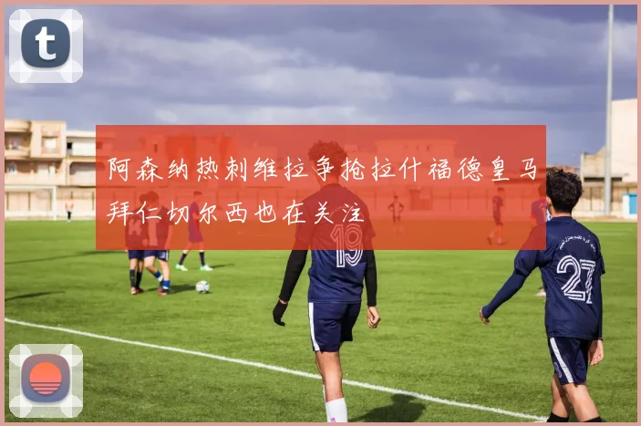 阿森纳热刺维拉争抢拉什福德皇马拜仁切尔西也在关注