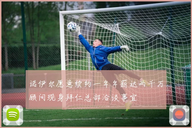 诺伊尔愿意续约一年年薪达两千万顾问现身拜仁总部洽谈事宜