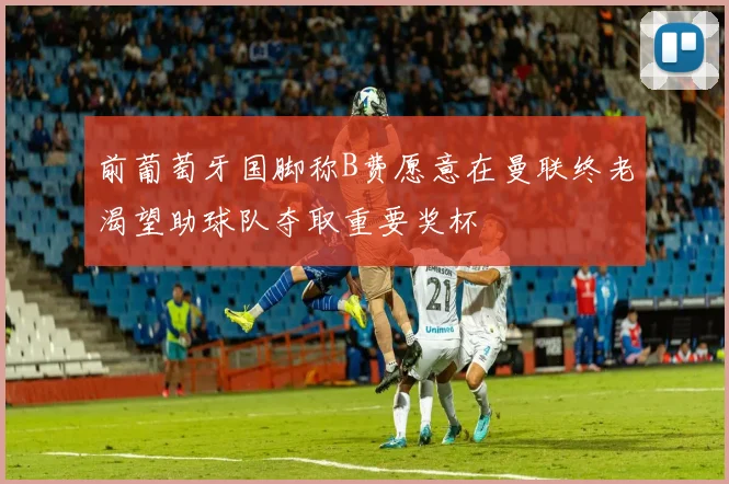 前葡萄牙国脚称B费愿意在曼联终老渴望助球队夺取重要奖杯