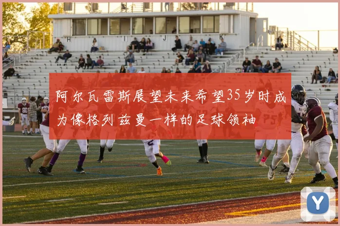 阿尔瓦雷斯展望未来希望35岁时成为像格列兹曼一样的足球领袖