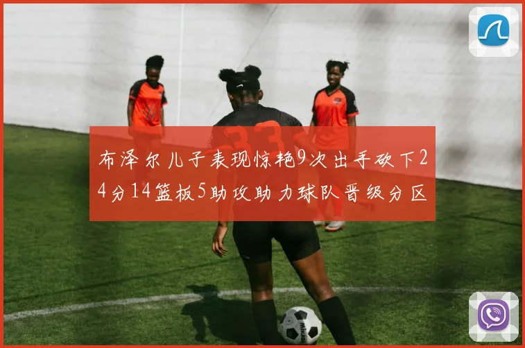 布泽尔儿子表现惊艳9次出手砍下24分14篮板5助攻助力球队晋级分区决赛