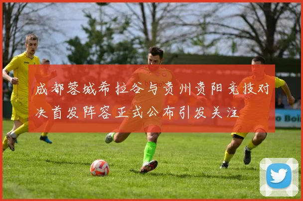 成都蓉城希拉谷与贵州贵阳竞技对决首发阵容正式公布引发关注
