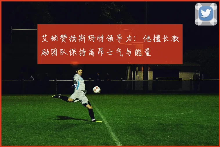 艾顿赞扬斯玛特领导力:他擅长激励团队保持高昂士气与能量