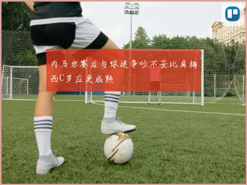 内马尔赛后与球迷争吵不妥比肩梅西C罗应更成熟