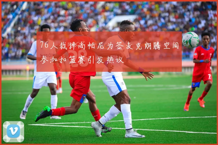 76人裁掉尚帕尼为签麦克朗腾空间参加扣篮赛引发热议