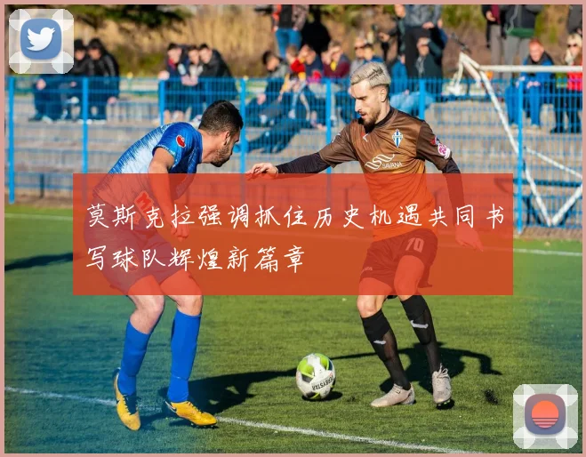 莫斯克拉强调抓住历史机遇共同书写球队辉煌新篇章